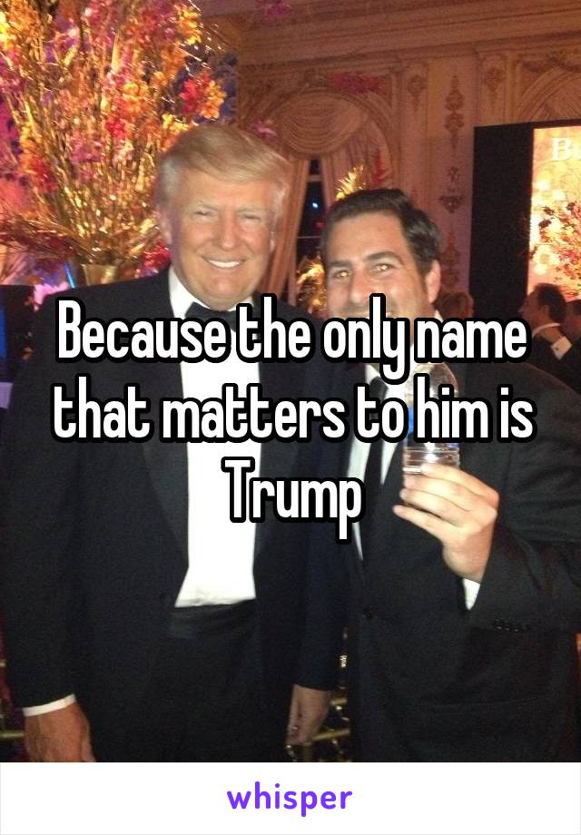 Because the only name that matters to him is Trump