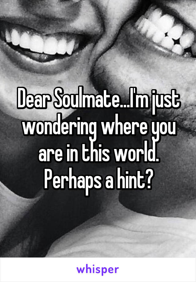 Dear Soulmate...I'm just wondering where you are in this world. Perhaps a hint?