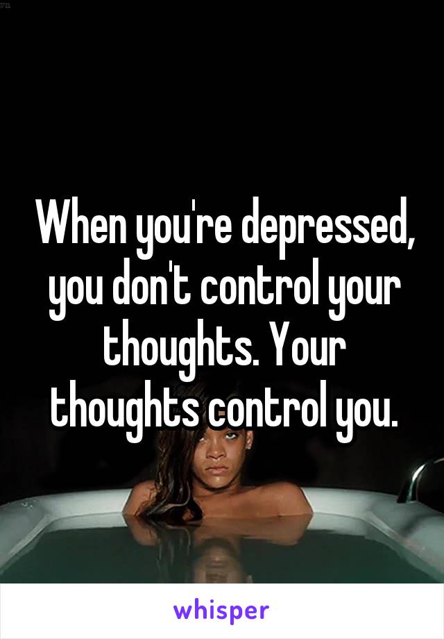 When you're depressed, you don't control your thoughts. Your thoughts control you.