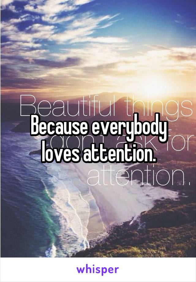 Because everybody loves attention.