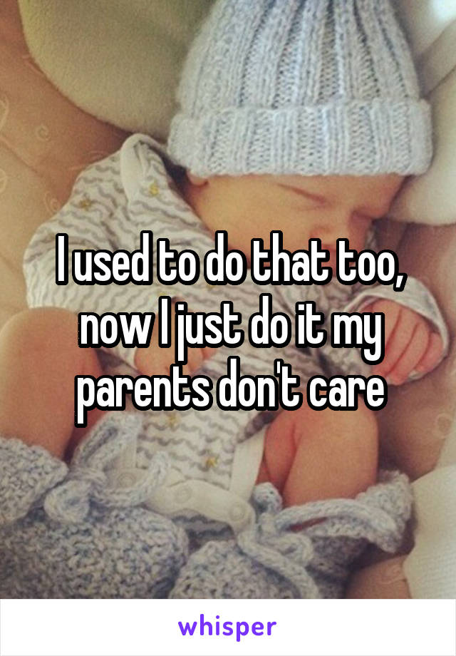 I used to do that too, now I just do it my parents don't care