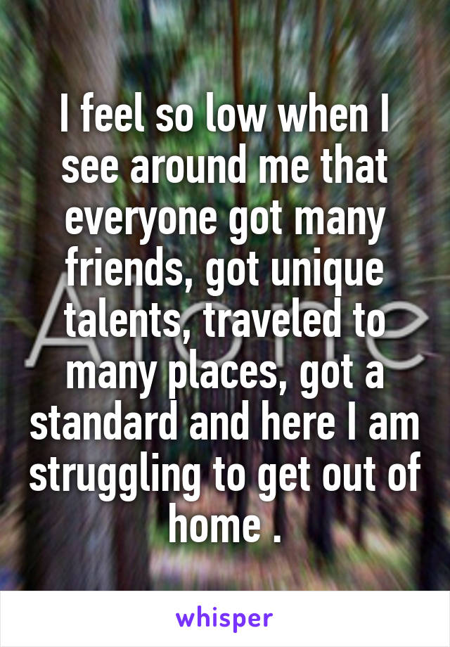 I feel so low when I see around me that everyone got many friends, got unique talents, traveled to many places, got a standard and here I am struggling to get out of home .