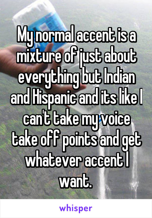 My normal accent is a mixture of just about everything but Indian and Hispanic and its like I can't take my voice take off points and get whatever accent I want. 