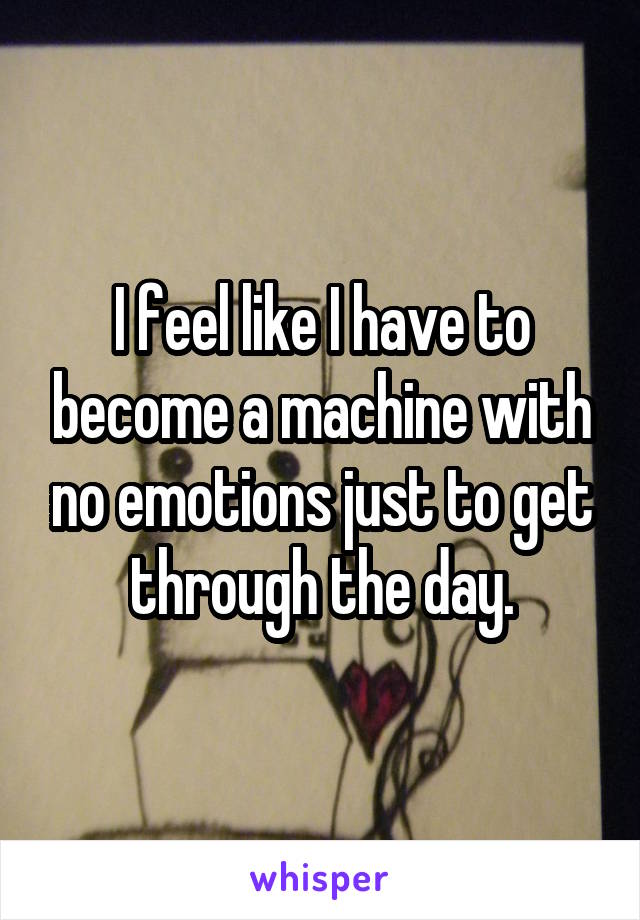 I feel like I have to become a machine with no emotions just to get through the day.