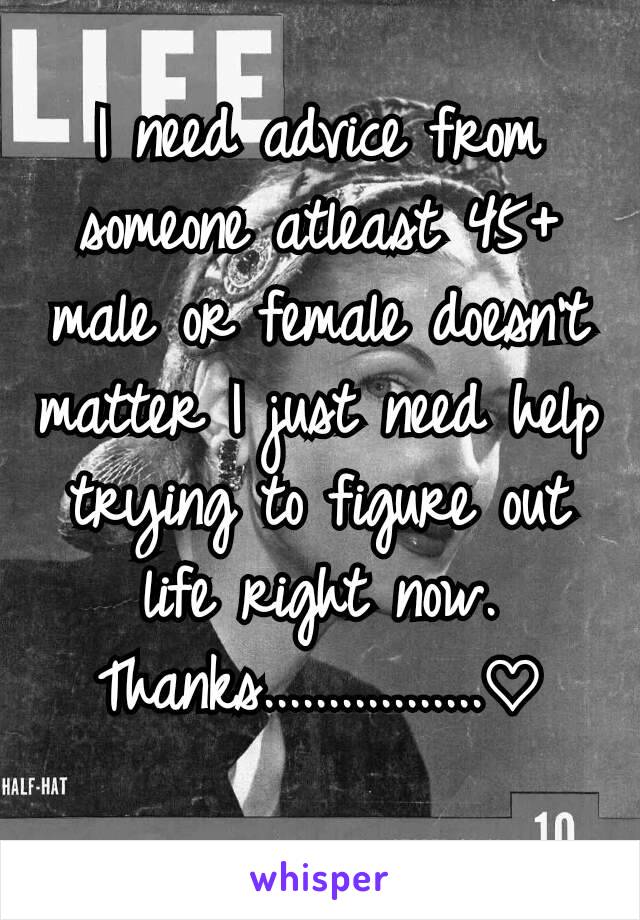 I need advice from someone atleast 45+ male or female doesn't matter I just need help trying to figure out life right now. Thanks.................♡
