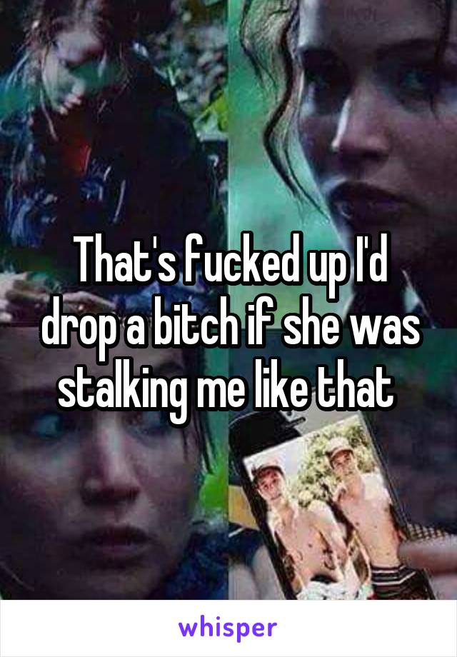 That's fucked up I'd drop a bitch if she was stalking me like that 