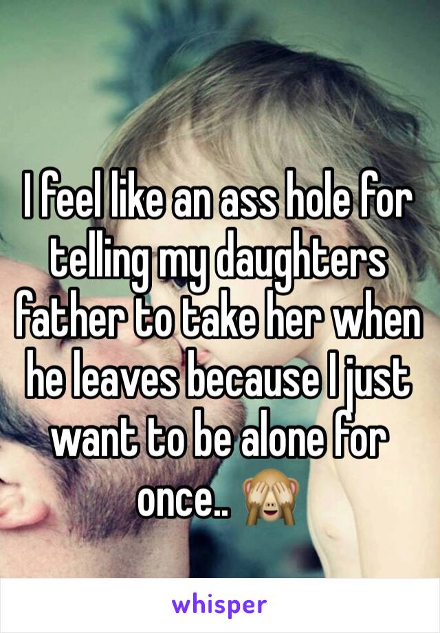 I feel like an ass hole for telling my daughters father to take her when he leaves because I just want to be alone for once.. 🙈