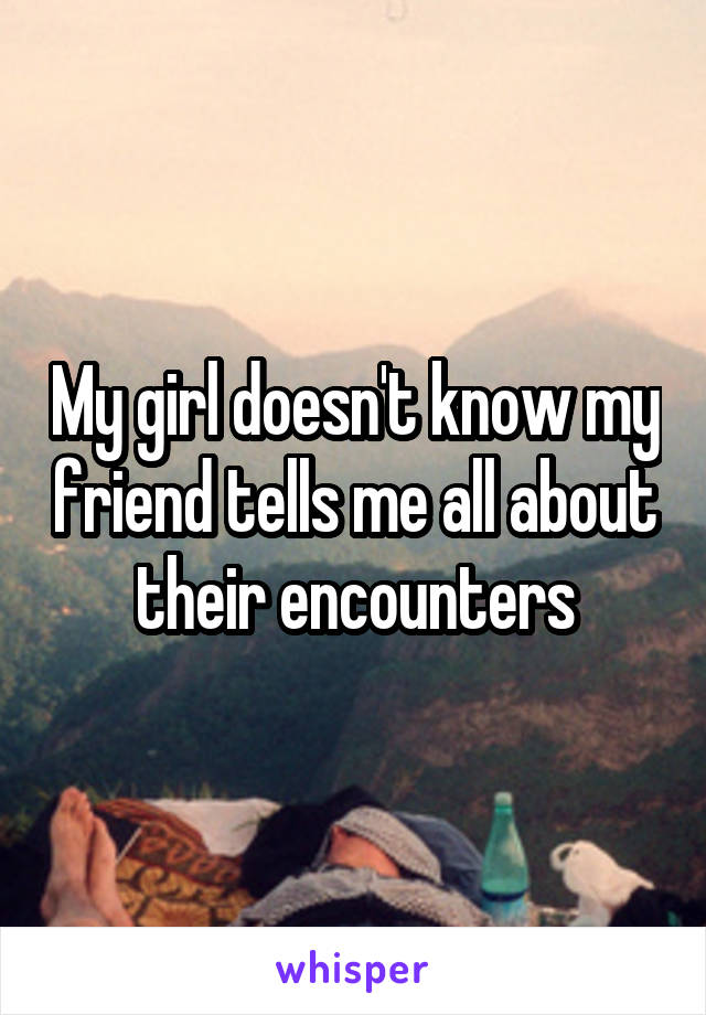 My girl doesn't know my friend tells me all about their encounters