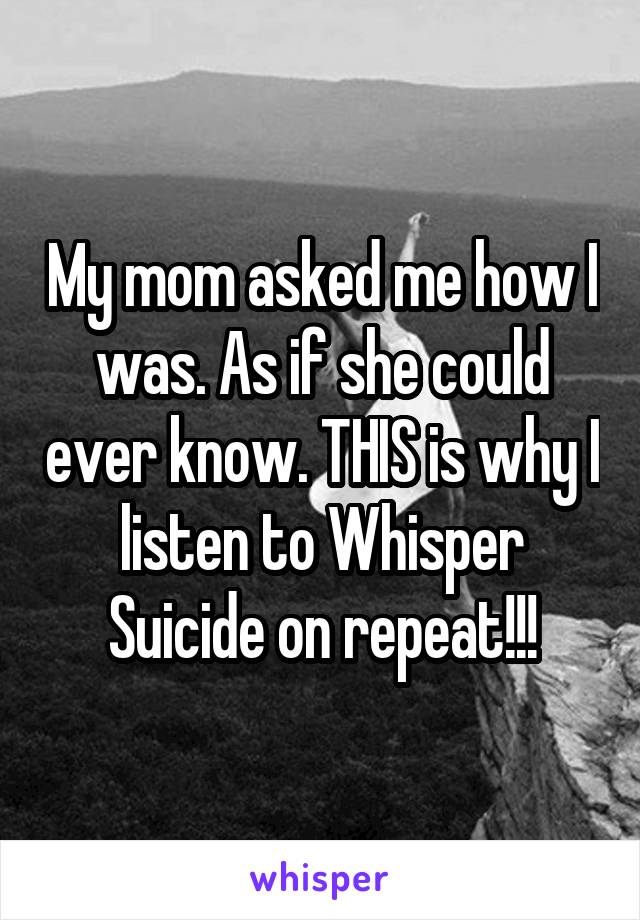 My mom asked me how I was. As if she could ever know. THIS is why I listen to Whisper Suicide on repeat!!!