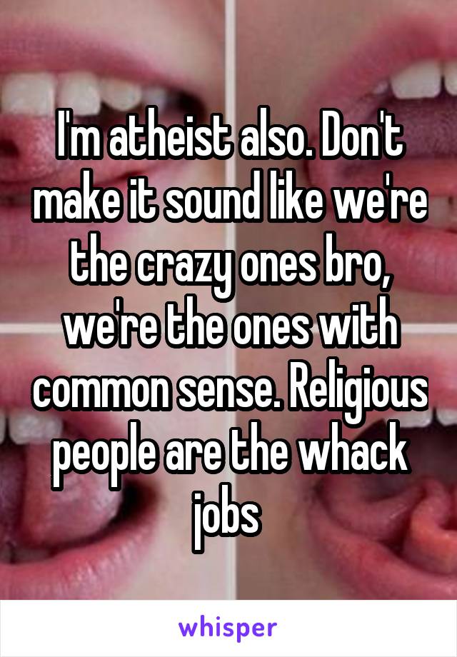I'm atheist also. Don't make it sound like we're the crazy ones bro, we're the ones with common sense. Religious people are the whack jobs 