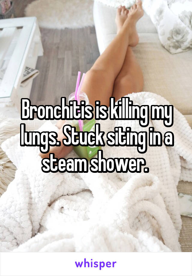 Bronchitis is killing my lungs. Stuck siting in a steam shower. 