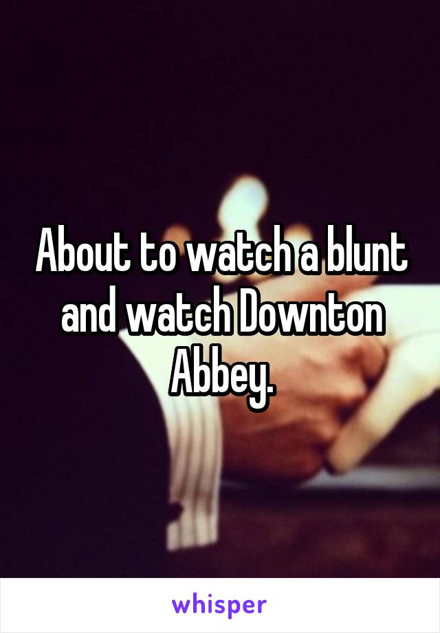 About to watch a blunt and watch Downton Abbey.