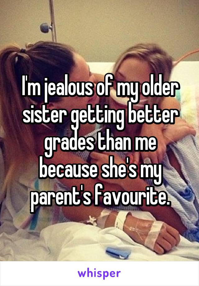 I'm jealous of my older sister getting better grades than me because she's my parent's favourite.