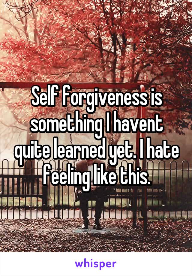Self forgiveness is something I havent quite learned yet. I hate feeling like this.