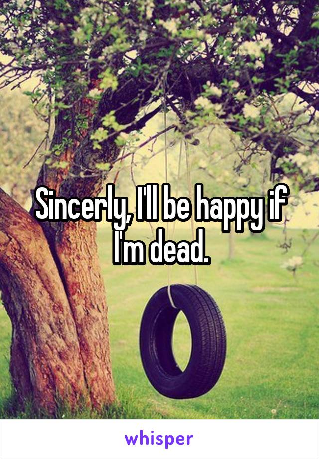 Sincerly, I'll be happy if I'm dead.