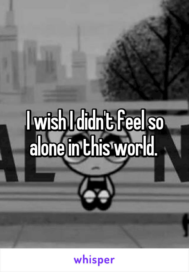 I wish I didn't feel so alone in this world. 