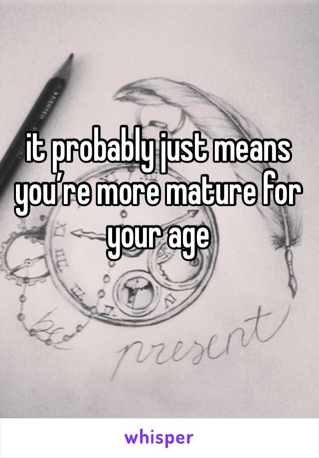 it probably just means you’re more mature for your age 