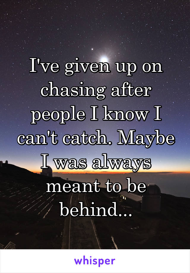 I've given up on chasing after people I know I can't catch. Maybe I was always meant to be behind...