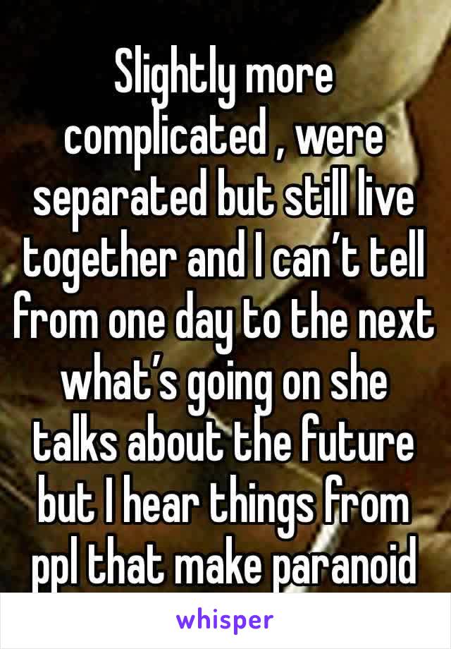 Slightly more complicated , were separated but still live together and I can’t tell from one day to the next what’s going on she talks about the future but I hear things from ppl that make paranoid
