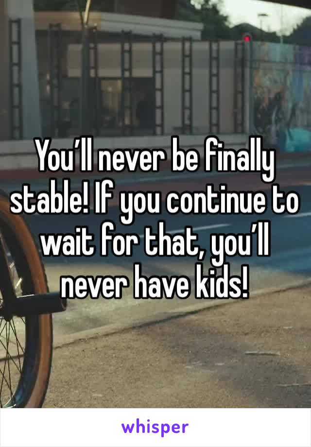 You’ll never be finally stable! If you continue to wait for that, you’ll never have kids! 