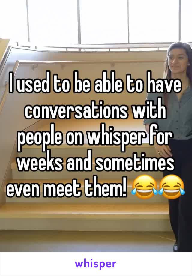 I used to be able to have conversations with people on whisper for weeks and sometimes even meet them! 😂😂  
