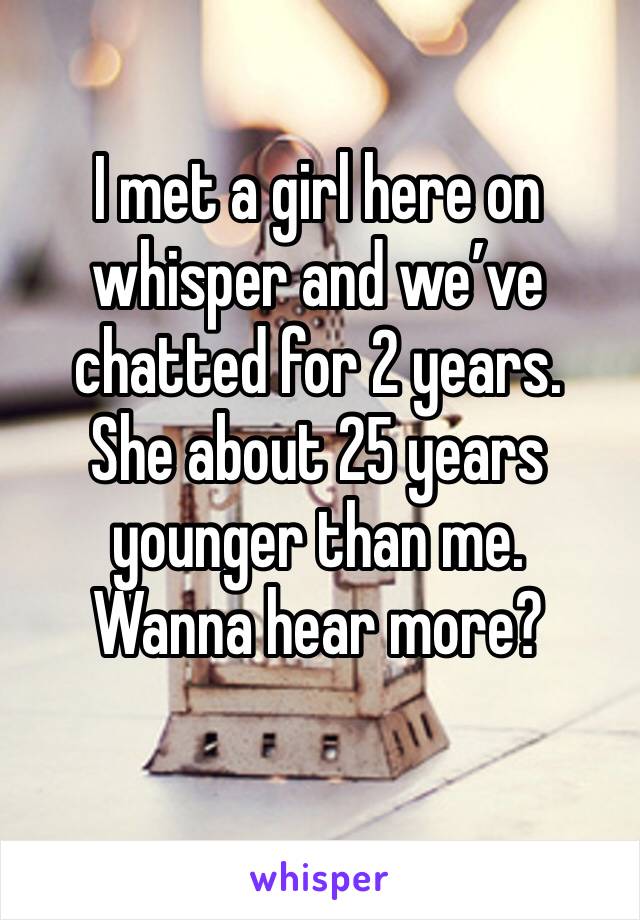 I met a girl here on whisper and we’ve chatted for 2 years.
She about 25 years younger than me.
Wanna hear more?

