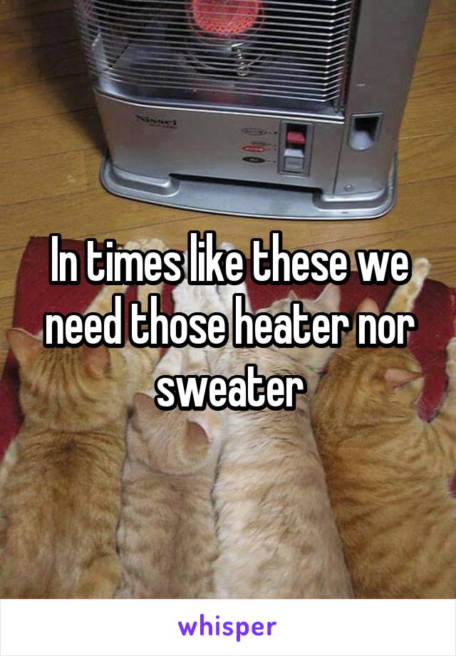 In times like these we need those heater nor sweater