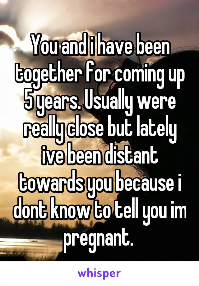 You and i have been together for coming up 5 years. Usually were really close but lately ive been distant towards you because i dont know to tell you im pregnant. 
