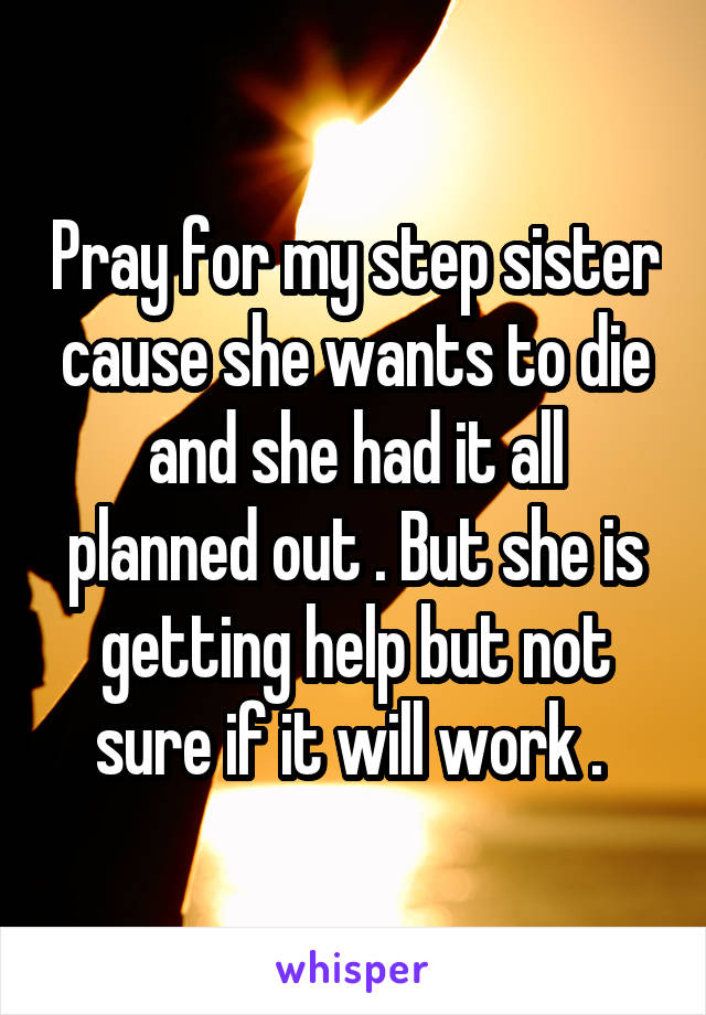 Pray for my step sister cause she wants to die and she had it all planned out . But she is getting help but not sure if it will work . 