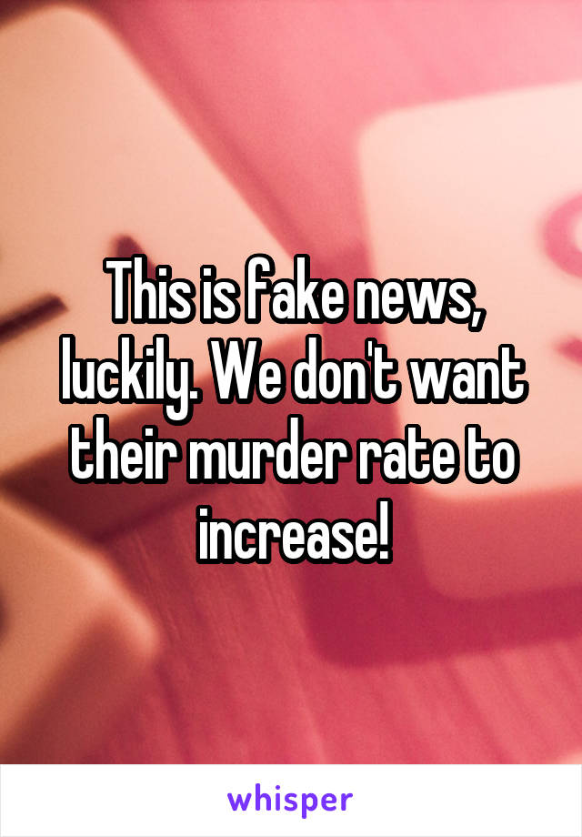 This is fake news, luckily. We don't want their murder rate to increase!