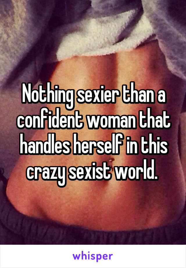 Nothing sexier than a confident woman that handles herself in this crazy sexist world. 