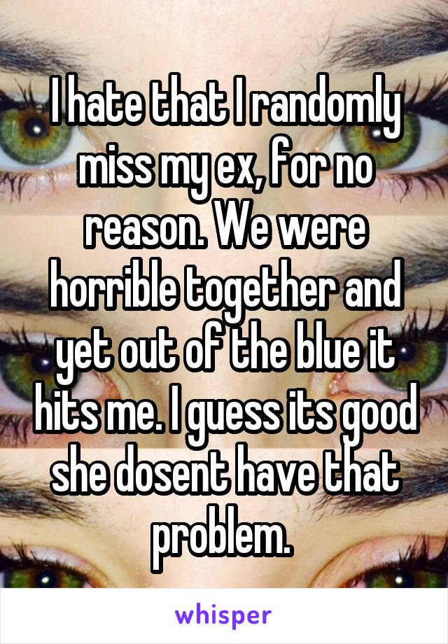 I hate that I randomly miss my ex, for no reason. We were horrible together and yet out of the blue it hits me. I guess its good she dosent have that problem. 