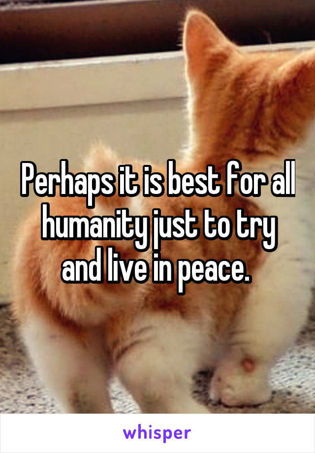 Perhaps it is best for all humanity just to try and live in peace. 