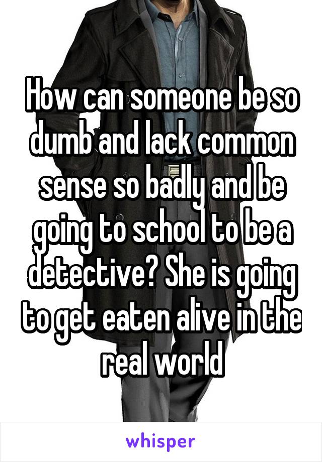 How can someone be so dumb and lack common sense so badly and be going to school to be a detective? She is going to get eaten alive in the real world