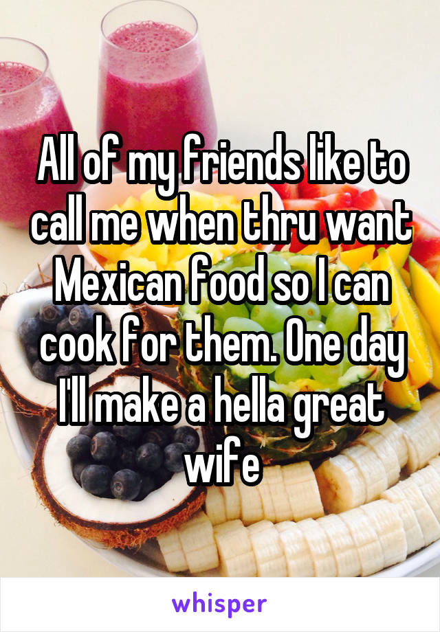 All of my friends like to call me when thru want Mexican food so I can cook for them. One day I'll make a hella great wife