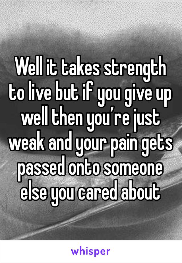 Well it takes strength to live but if you give up well then you’re just weak and your pain gets passed onto someone else you cared about