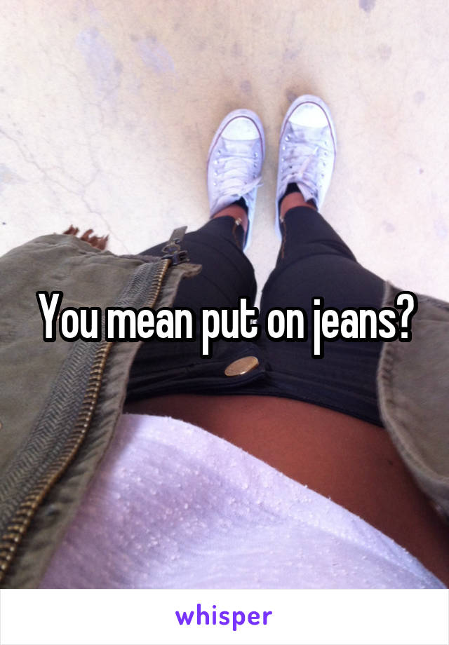 You mean put on jeans?