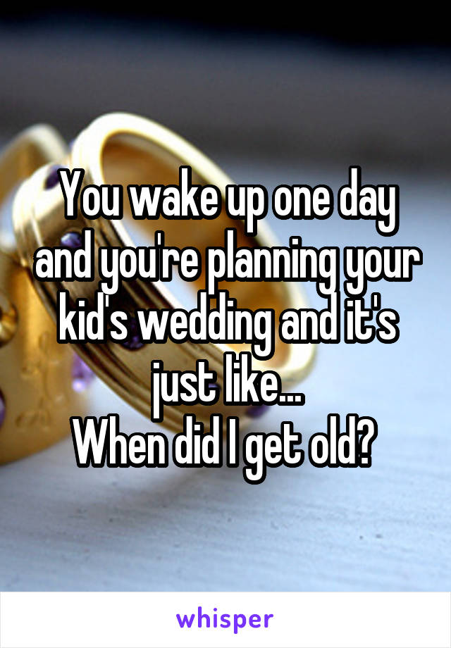 You wake up one day and you're planning your kid's wedding and it's just like...
When did I get old? 