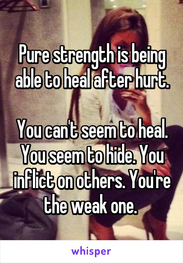 Pure strength is being able to heal after hurt.

You can't seem to heal. You seem to hide. You inflict on others. You're the weak one. 