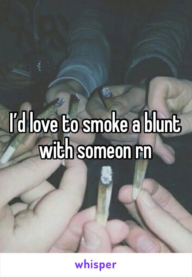 I’d love to smoke a blunt with someon rn