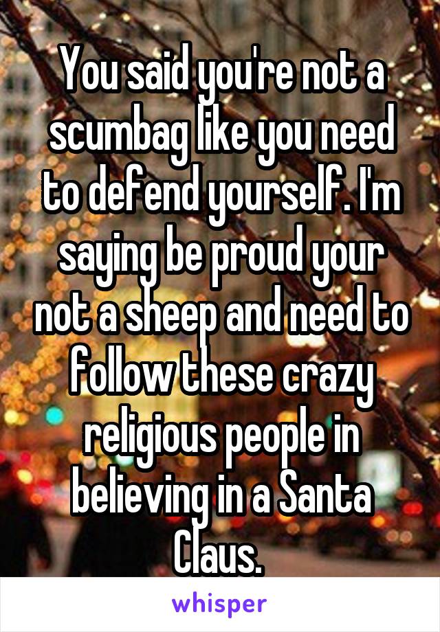 You said you're not a scumbag like you need to defend yourself. I'm saying be proud your not a sheep and need to follow these crazy religious people in believing in a Santa Claus. 