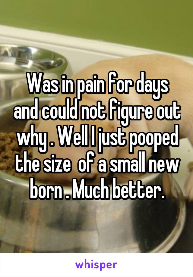 Was in pain for days and could not figure out why . Well I just pooped the size  of a small new born . Much better.