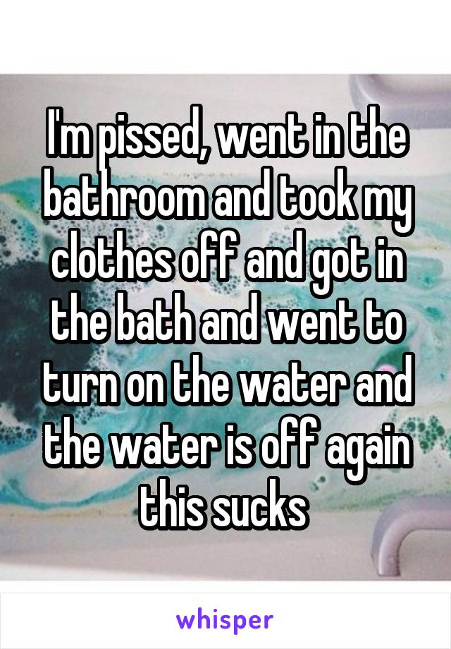 I'm pissed, went in the bathroom and took my clothes off and got in the bath and went to turn on the water and the water is off again this sucks 