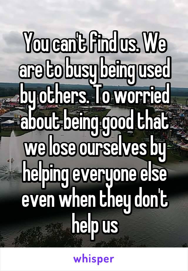 You can't find us. We are to busy being used by others. To worried about being good that we lose ourselves by helping everyone else even when they don't help us