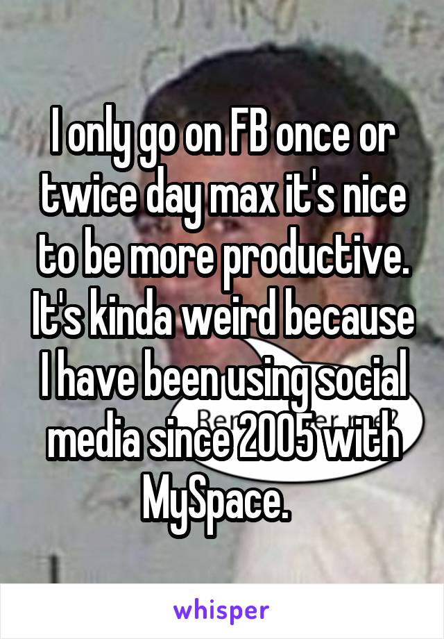I only go on FB once or twice day max it's nice to be more productive. It's kinda weird because I have been using social media since 2005 with MySpace.  
