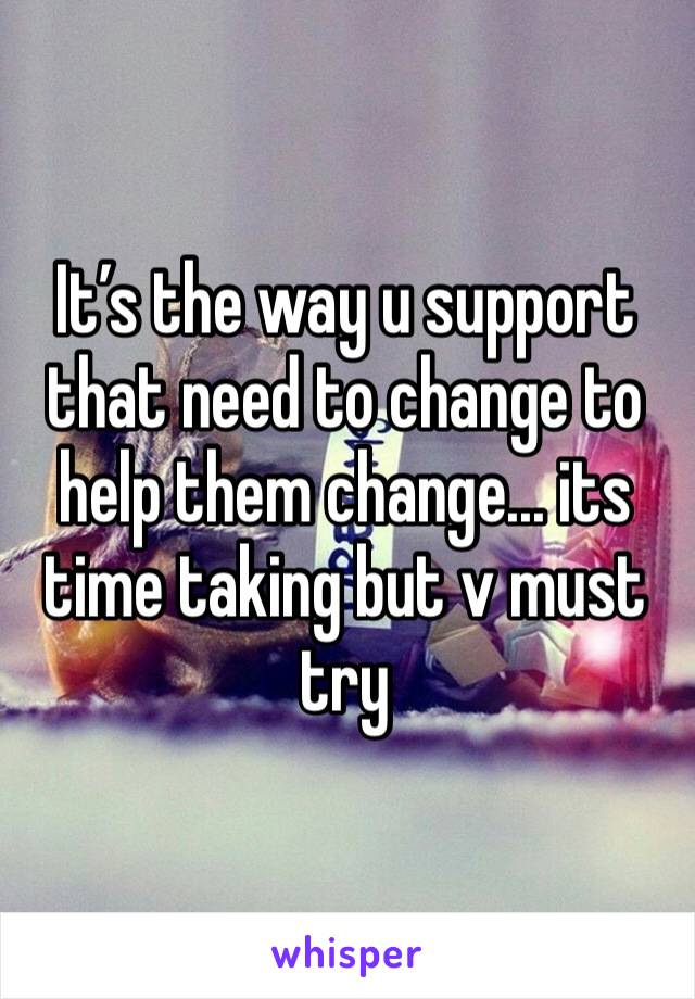 It’s the way u support that need to change to help them change... its time taking but v must try