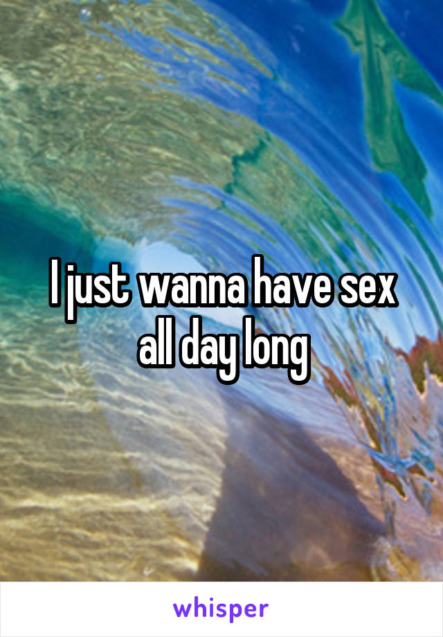 I just wanna have sex all day long