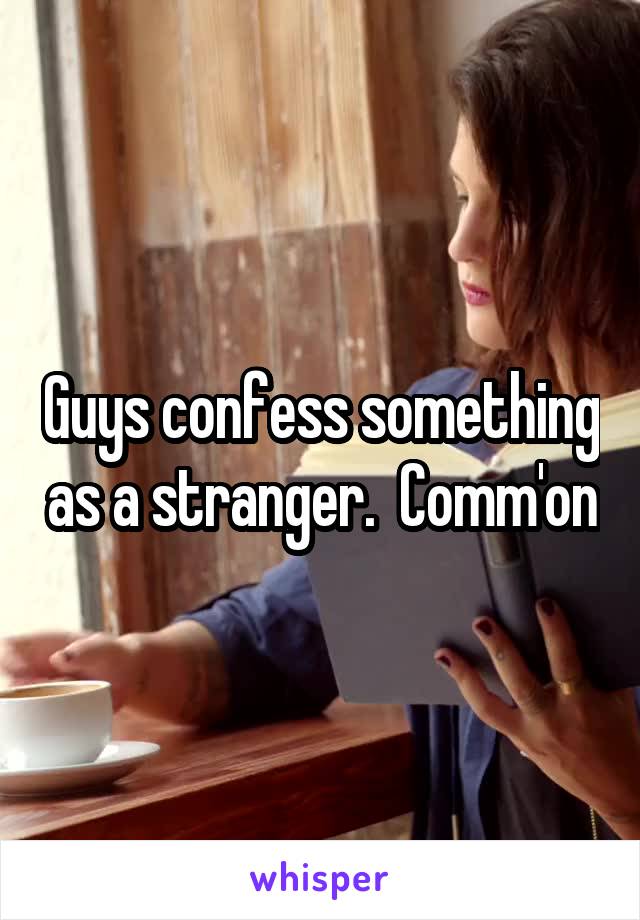 Guys confess something as a stranger.  Comm'on