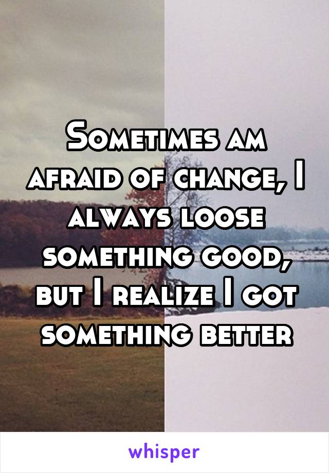 Sometimes am afraid of change, I always loose something good, but I realize I got something better