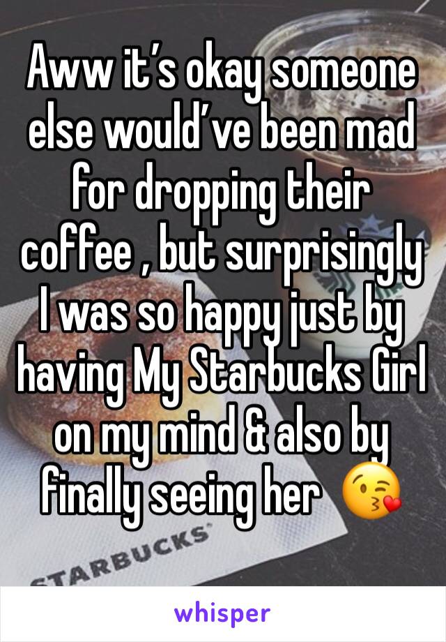 Aww it’s okay someone else would’ve been mad for dropping their coffee , but surprisingly I was so happy just by having My Starbucks Girl on my mind & also by finally seeing her  😘